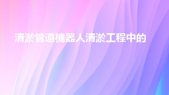 清淤管道機器人清淤工程中的關(guān)鍵技術(shù)和挑戰(zhàn)你明白嗎？揭秘背后的秘密與技巧！
